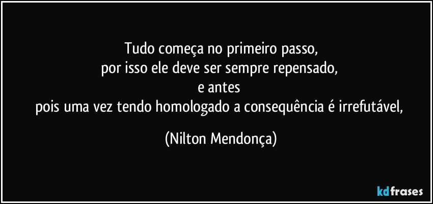 Tudo começa no primeiro passo,
por isso ele deve ser sempre repensado, 
e antes 
pois uma vez tendo homologado a consequência é irrefutável, (Nilton Mendonça)