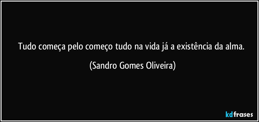 Tudo começa pelo começo tudo na vida já a existência da alma. (Sandro Gomes Oliveira)
