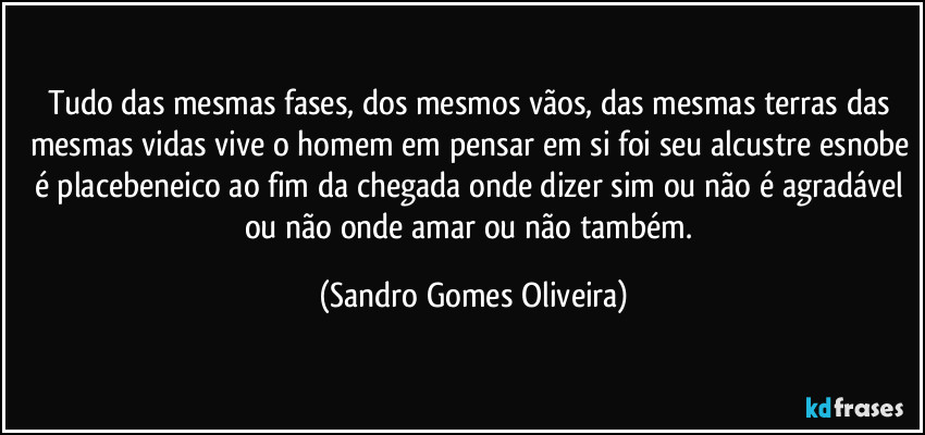 Tudo das mesmas fases, dos mesmos vãos, das mesmas terras das mesmas vidas vive o homem em pensar em si foi seu alcustre esnobe é placebeneico ao fim da chegada onde dizer sim ou não é agradável ou não onde amar ou não também. (Sandro Gomes Oliveira)