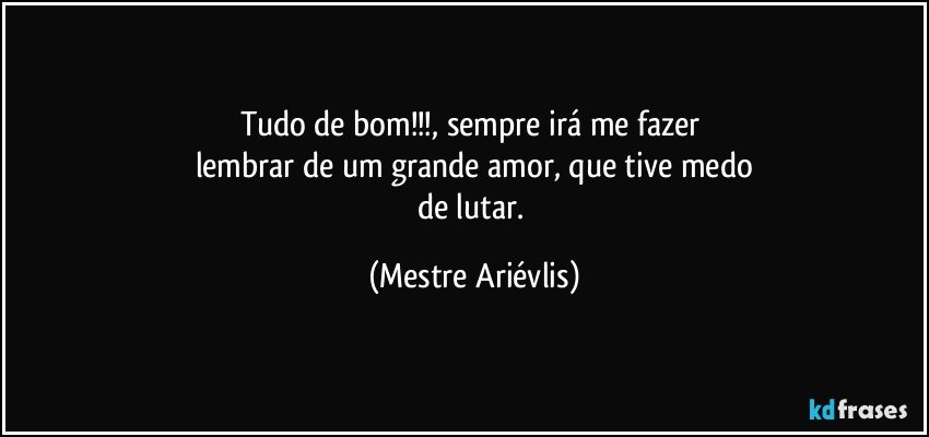 Tudo de bom!!!, sempre irá me fazer 
lembrar de um grande amor, que tive medo
de lutar. (Mestre Ariévlis)