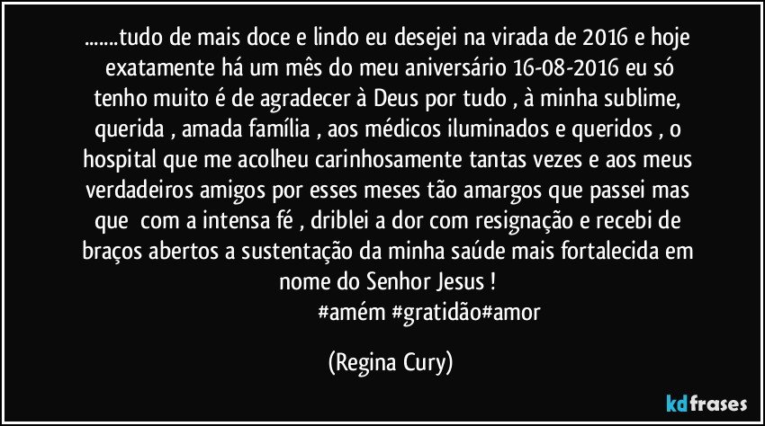 ...tudo de mais doce e lindo eu desejei  na virada   de 2016  e   hoje  exatamente  há um mês do meu aniversário 16-08-2016  eu só tenho muito é de agradecer  à Deus  por tudo , à minha sublime, querida , amada   família , aos médicos iluminados  e queridos   , o hospital que me acolheu carinhosamente tantas vezes  e  aos meus verdadeiros amigos   por  esses meses  tão amargos que passei mas que     com a  intensa  fé , driblei a dor com resignação e recebi  de  braços abertos a sustentação da minha saúde  mais fortalecida  em nome do Senhor Jesus ! 
                                                     #amém #gratidão#amor (Regina Cury)