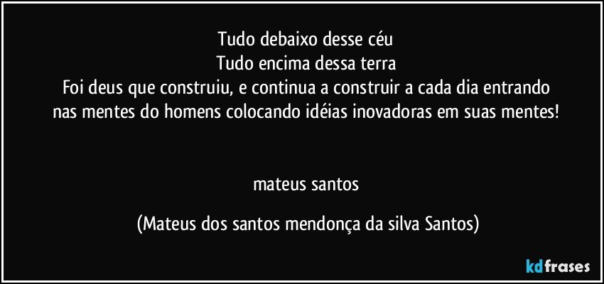 Tudo debaixo desse céu
Tudo encima dessa terra
Foi deus que construiu, e continua a construir a cada dia entrando nas mentes do homens colocando idéias inovadoras em suas mentes!
mateus santos (Mateus dos santos mendonça da silva Santos)