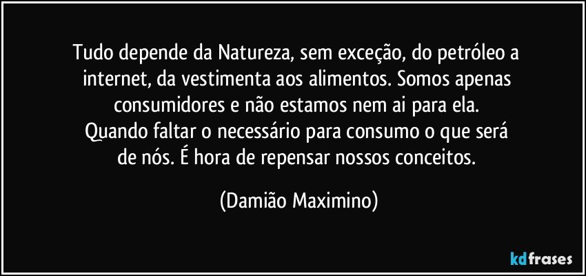 Tudo depende da Natureza, sem exceção, do petróleo a 
internet, da vestimenta aos alimentos. Somos apenas 
consumidores e não estamos nem ai para ela. 
Quando faltar o necessário para consumo o que será 
de nós. É hora de repensar nossos conceitos. (Damião Maximino)