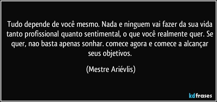 Tudo depende de você mesmo. Nada e ninguem vai fazer da sua vida tanto profissional quanto sentimental, o que você realmente quer. Se quer, nao basta apenas sonhar. comece agora e comece a alcançar seus objetivos. (Mestre Ariévlis)