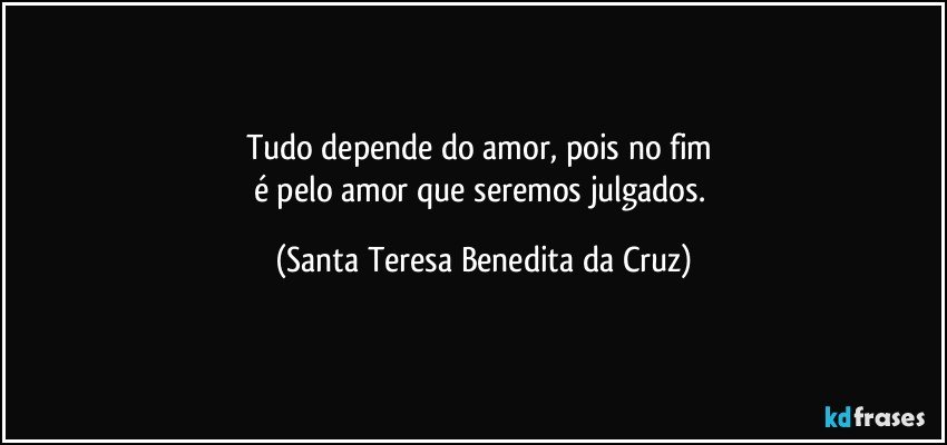 Tudo depende do amor, pois no fim 
é pelo amor que seremos julgados. (Santa Teresa Benedita da Cruz)