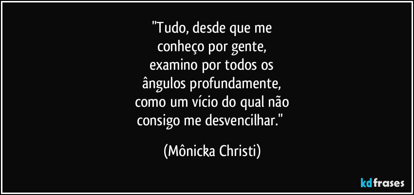 "Tudo, desde que me
conheço por gente,
examino por todos os
ângulos profundamente,
como um vício do qual não
consigo me desvencilhar." (Mônicka Christi)