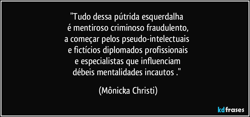 "Tudo dessa pútrida esquerdalha 
é mentiroso criminoso fraudulento,
a começar pelos pseudo-intelectuais 
e fictícios diplomados profissionais
 e especialistas que influenciam 
débeis mentalidades incautos ." (Mônicka Christi)