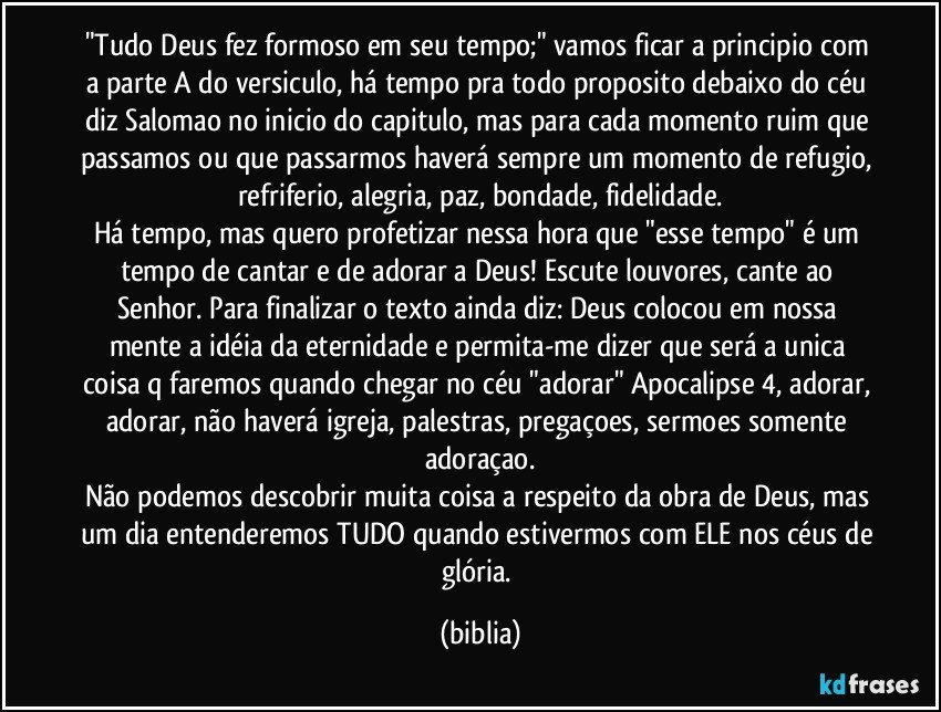 "Tudo Deus fez formoso em seu tempo;" vamos ficar a principio com a parte A do versiculo, há tempo pra todo proposito debaixo do céu diz Salomao no inicio do capitulo, mas para cada momento ruim que passamos ou que passarmos haverá sempre um momento de refugio, refriferio, alegria, paz, bondade, fidelidade.
Há tempo, mas quero profetizar nessa hora que "esse tempo" é um tempo de cantar e de adorar a Deus! Escute louvores, cante ao Senhor. Para finalizar o texto ainda diz: Deus colocou em nossa mente a idéia da eternidade e permita-me dizer que será a unica coisa q faremos quando chegar no céu "adorar" Apocalipse 4, adorar,  adorar, não haverá igreja, palestras, pregaçoes, sermoes somente adoraçao.
Não podemos descobrir muita coisa a respeito da obra de Deus, mas um dia entenderemos TUDO quando estivermos com ELE nos céus de glória. (biblia)