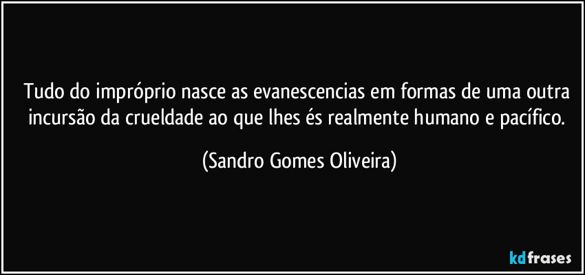 Tudo do impróprio nasce as evanescencias em formas de uma outra incursão da crueldade ao que lhes és realmente humano e pacífico. (Sandro Gomes Oliveira)