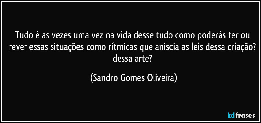 Tudo é as vezes uma vez na vida desse tudo como poderás ter ou rever essas situações como rítmicas que aniscia as leis dessa criação? dessa arte? (Sandro Gomes Oliveira)