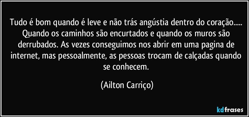 Tudo é bom quando é leve e não trás angústia dentro do coração... Quando os caminhos são encurtados e quando os muros são derrubados. As vezes conseguimos nos abrir em uma pagina de internet, mas pessoalmente, as pessoas trocam de calçadas quando se conhecem. (Ailton Carriço)