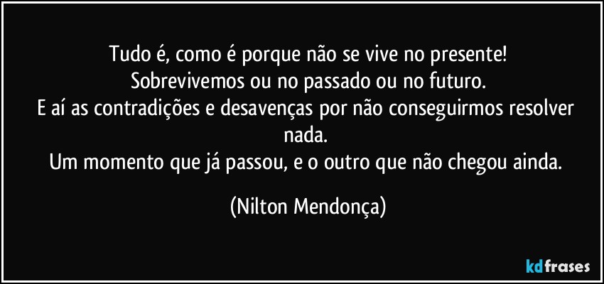 Tudo é, como é porque não se vive no presente!
Sobrevivemos ou no passado ou no futuro.
E aí as contradições e desavenças por não conseguirmos  resolver nada. 
Um momento que já passou, e o outro que não chegou ainda. (Nilton Mendonça)