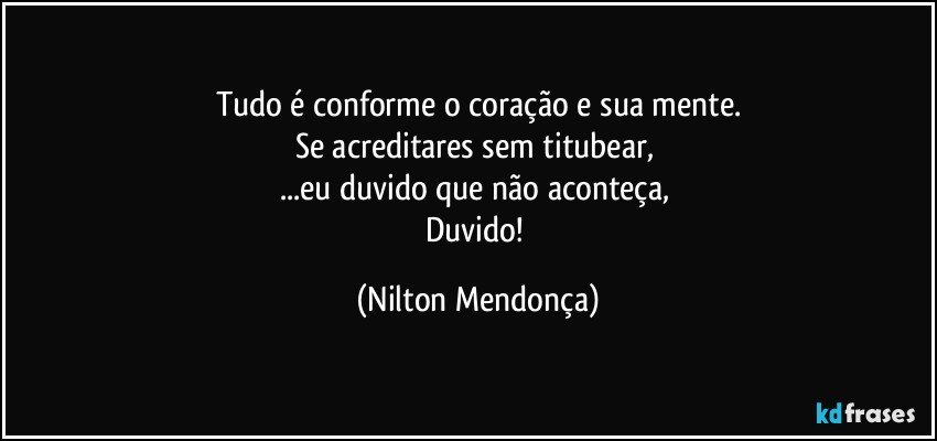 Tudo é conforme o coração e sua mente.
Se acreditares sem titubear, 
...eu duvido que não aconteça, 
Duvido! (Nilton Mendonça)