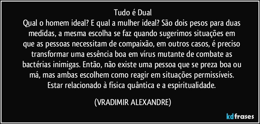 Tudo é Dual
Qual o homem ideal? E qual a mulher ideal? São dois pesos para duas medidas, a mesma escolha se faz quando sugerimos situações em que as pessoas necessitam de compaixão, em outros casos, é preciso transformar uma essência boa em vírus mutante de combate as bactérias inimigas. Então, não existe uma pessoa que se preza boa ou má, mas ambas escolhem como reagir em situações permissíveis. Estar relacionado à física quântica e a espiritualidade. (VRADIMIR ALEXANDRE)