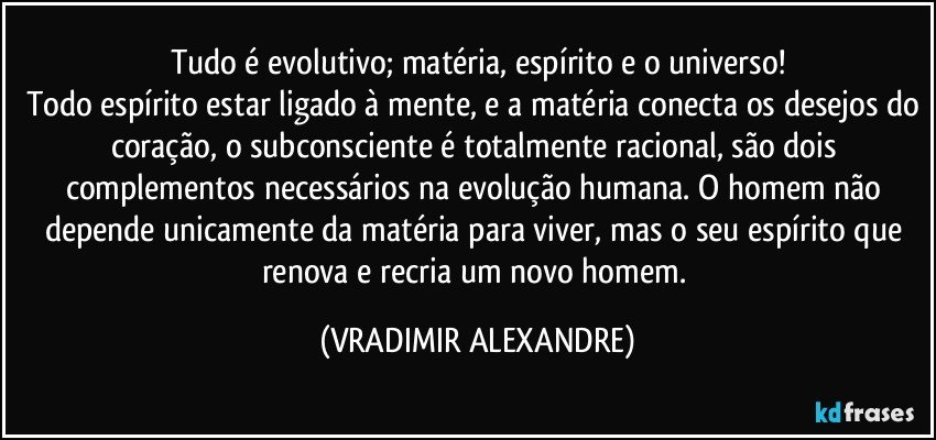 Tudo é evolutivo; matéria, espírito e o universo!
Todo espírito estar ligado à mente, e a matéria conecta os desejos do coração, o subconsciente é totalmente racional, são dois complementos necessários na evolução humana. O homem não depende unicamente da matéria para viver, mas o seu espírito que renova e recria um novo homem. (VRADIMIR ALEXANDRE)
