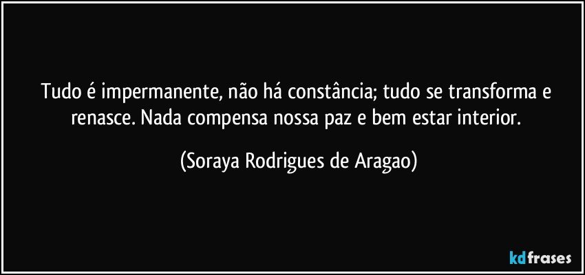 Tudo é impermanente, não há constância; tudo se transforma e renasce. Nada compensa nossa paz e bem estar interior. (Soraya Rodrigues de Aragao)