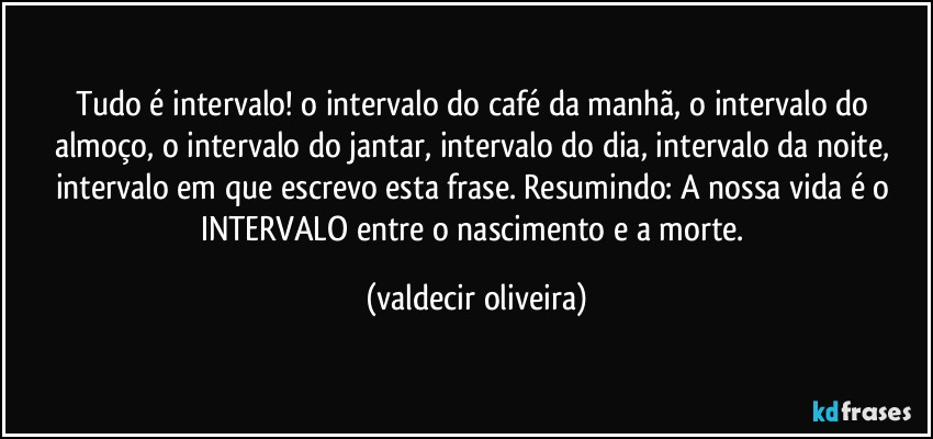 Tudo é intervalo! o intervalo do café da manhã, o intervalo do almoço, o intervalo do jantar, intervalo do dia, intervalo da noite, intervalo em que escrevo esta frase. Resumindo: A nossa vida é o INTERVALO entre o nascimento e a morte. (valdecir oliveira)