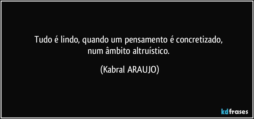 Tudo é lindo, quando um pensamento é concretizado, 
num âmbito altruístico. (KABRAL ARAUJO)