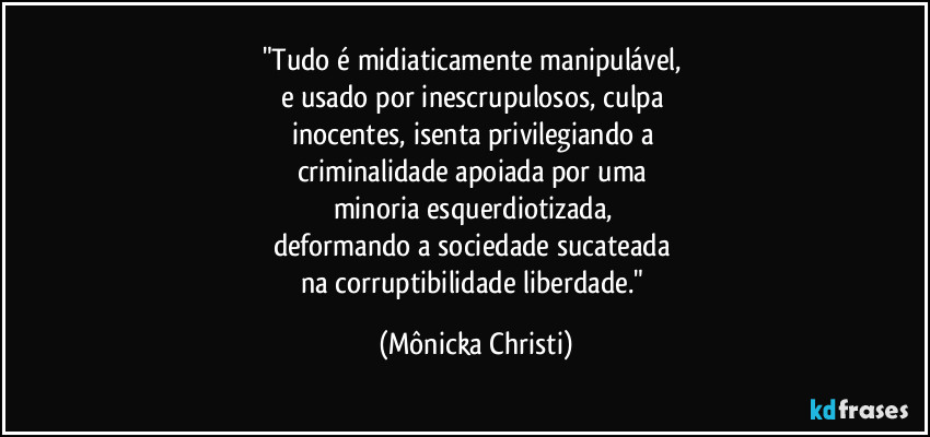 "Tudo é midiaticamente manipulável, 
e usado por inescrupulosos, culpa 
inocentes, isenta privilegiando a 
criminalidade apoiada por uma 
minoria esquerdiotizada, 
deformando a sociedade sucateada 
na corruptibilidade liberdade." (Mônicka Christi)