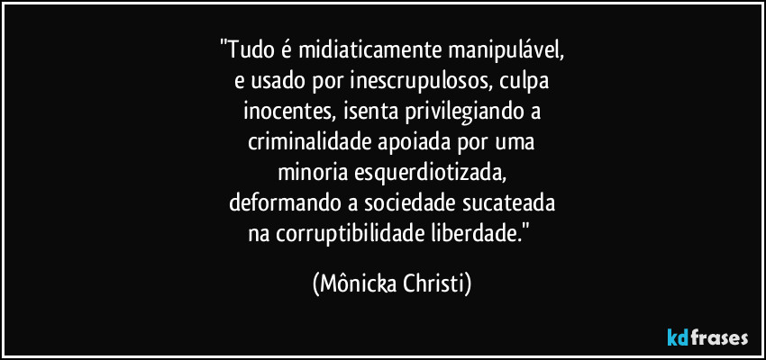 "Tudo é midiaticamente manipulável,
e usado por inescrupulosos, culpa
inocentes, isenta privilegiando a
criminalidade apoiada por uma
minoria esquerdiotizada,
deformando a sociedade sucateada
na corruptibilidade liberdade." (Mônicka Christi)