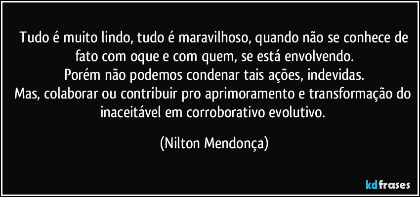 ⁠Tudo é muito lindo, tudo é maravilhoso, quando não se conhece de fato com oque e com quem, se está envolvendo.
Porém não podemos condenar tais ações, indevidas.
Mas, colaborar ou contribuir pro aprimoramento e transformação do inaceitável em corroborativo evolutivo. (Nilton Mendonça)