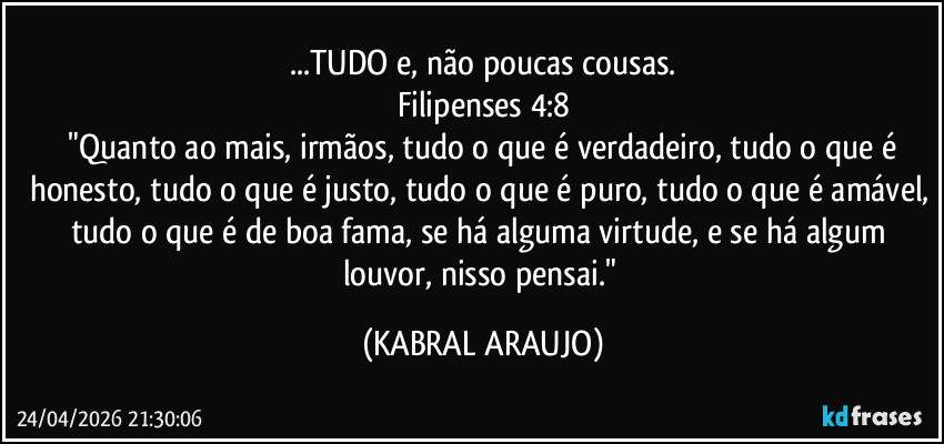...TUDO e, não poucas cousas.
Filipenses 4:8
​"Quanto ao mais, irmãos, tudo o que é verdadeiro, tudo o que é honesto, tudo o que é justo, tudo o que é puro, tudo o que é amável, tudo o que é de boa fama, se há alguma virtude, e se há algum louvor, nisso pensai." (KABRAL ARAUJO)