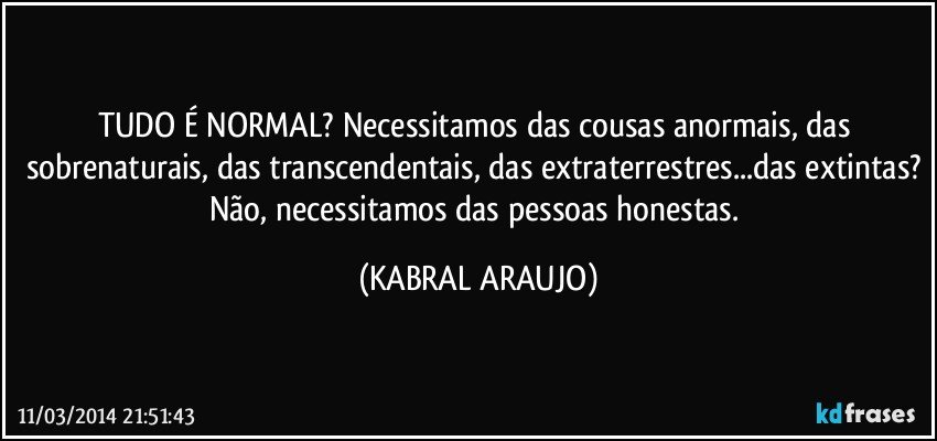 TUDO É NORMAL?  Necessitamos das cousas anormais, das sobrenaturais, das transcendentais, das extraterrestres...das extintas? Não, necessitamos das pessoas honestas. (KABRAL ARAUJO)