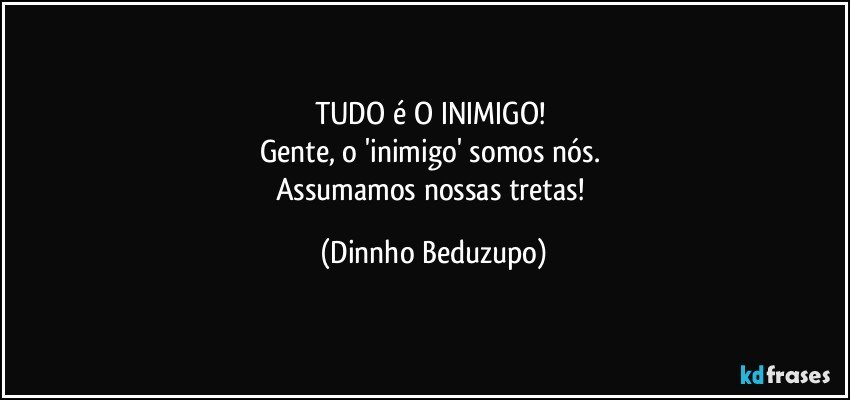 TUDO é O INIMIGO! 
Gente, o 'inimigo' somos nós. 
Assumamos nossas tretas! (Dinnho Beduzupo)