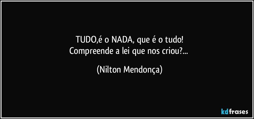 TUDO,é o NADA, que é o tudo!
Compreende a lei que nos criou?... (Nilton Mendonça)