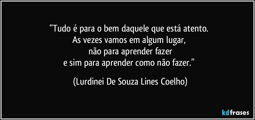 “Tudo é para o bem daquele que está atento. 
As vezes vamos em algum lugar, 
não para aprender fazer
e sim para aprender como não fazer.” (Lurdinei De Souza Lines Coelho)