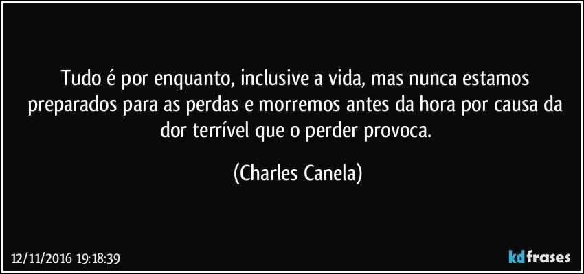 Tudo é por enquanto, inclusive a vida, mas nunca estamos preparados para as perdas e morremos antes da hora por causa da dor terrível que o perder provoca. (Charles Canela)