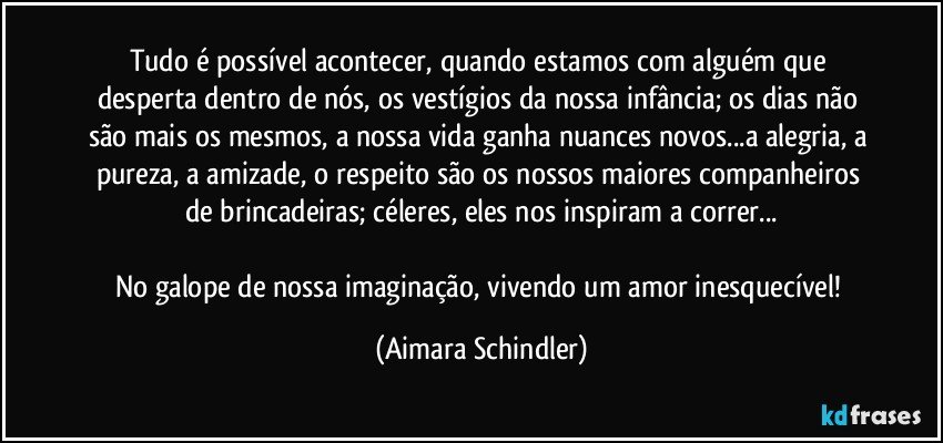 Tudo é possível acontecer, quando estamos com alguém que desperta dentro de nós, os vestígios da nossa infância; os dias não são mais os mesmos, a nossa vida ganha nuances novos...a alegria, a pureza, a amizade, o respeito são os nossos maiores companheiros de brincadeiras; céleres, eles nos inspiram a  correr...

No galope de nossa imaginação, vivendo um amor inesquecível! (Aimara Schindler)