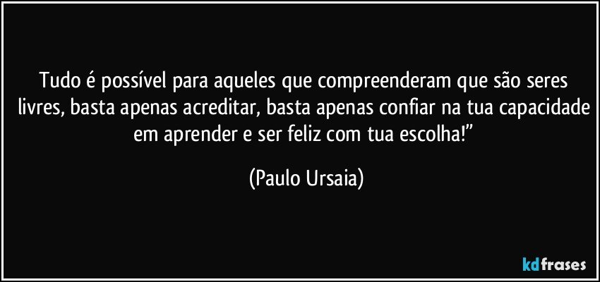 Tudo é possível para aqueles que compreenderam que são seres livres, basta apenas acreditar, basta apenas confiar na tua capacidade em aprender e ser feliz com tua escolha!” (Paulo Ursaia)