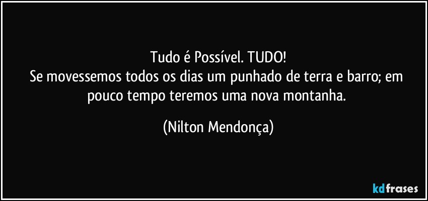 Tudo é Possível. TUDO!
Se movessemos todos os dias um punhado de terra e barro; em pouco tempo teremos uma nova montanha. (Nilton Mendonça)