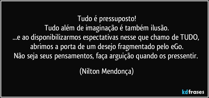 Tudo é pressuposto!
Tudo além de imaginação é também ilusão.
...e ao disponibilizarmos espectativas nesse que chamo de TUDO, abrimos a porta de um desejo fragmentado pelo eGo.
Não seja seus pensamentos, faça arguição quando os pressentir. (Nilton Mendonça)