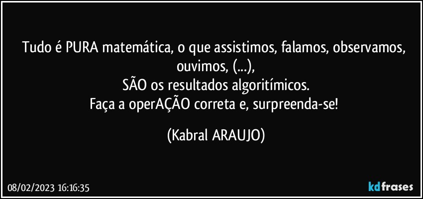 Tudo é PURA matemática, o que assistimos, falamos, observamos, ouvimos, (...),
SÃO os resultados algoritímicos.
Faça a operAÇÃO correta e, surpreenda-se! (KABRAL ARAUJO)