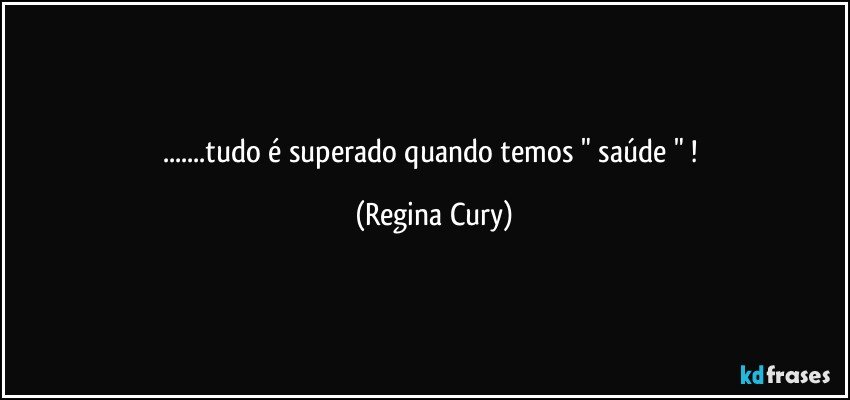 ...tudo  é superado quando temos  " saúde " ! (Regina Cury)