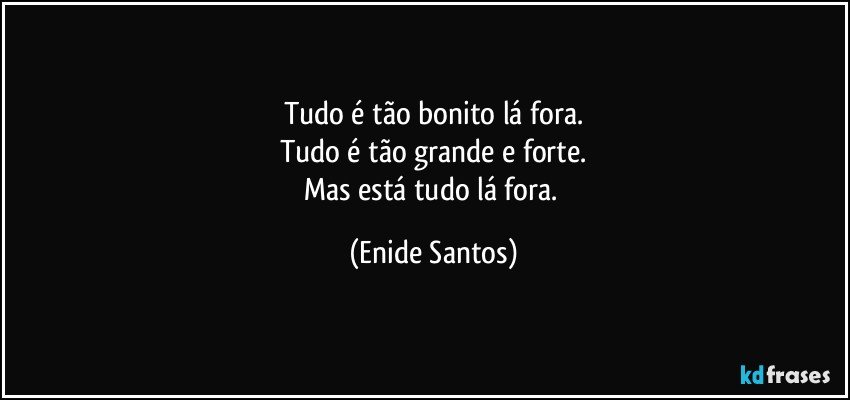 Tudo é tão bonito lá fora.
Tudo é tão grande e forte.
Mas está tudo lá fora. (Enide Santos)