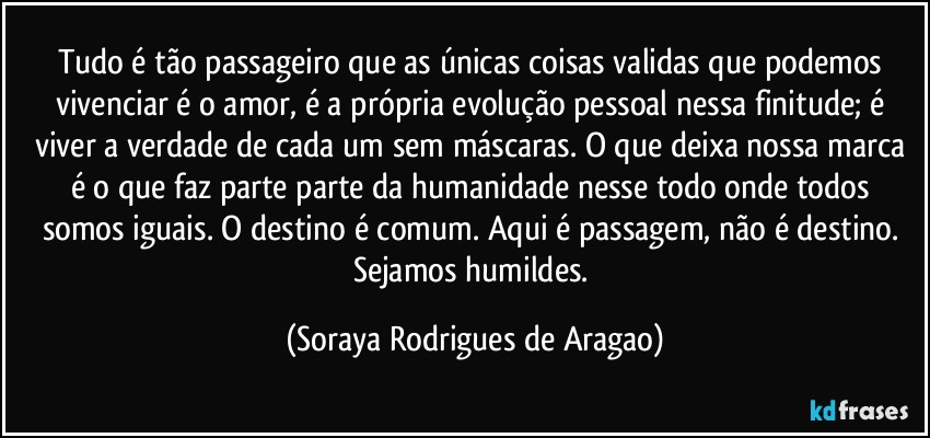 Tudo é tão passageiro que as únicas coisas validas que podemos vivenciar é o amor, é a própria evolução pessoal nessa finitude; é viver a verdade de cada um sem máscaras. O que deixa nossa marca é o que faz parte parte da humanidade nesse todo onde todos somos iguais. O destino é comum. Aqui é passagem, não é destino. Sejamos humildes. (Soraya Rodrigues de Aragao)