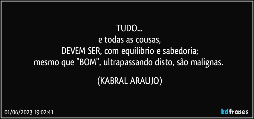 TUDO...
e todas as cousas,
DEVEM SER, com equilíbrio e sabedoria;
mesmo que "BOM", ultrapassando disto, são malignas. (KABRAL ARAUJO)