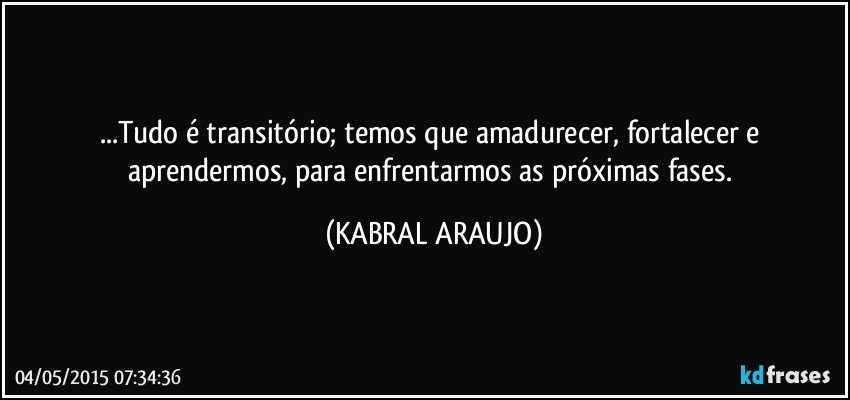 ...Tudo é transitório; temos que amadurecer, fortalecer e aprendermos, para enfrentarmos as próximas fases. (KABRAL ARAUJO)