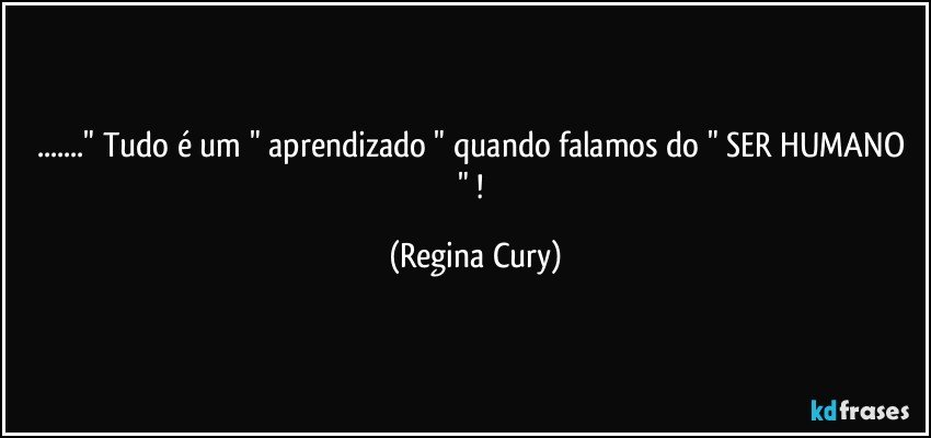 ..." Tudo é  um " aprendizado " quando falamos do " SER HUMANO " ! (Regina Cury)