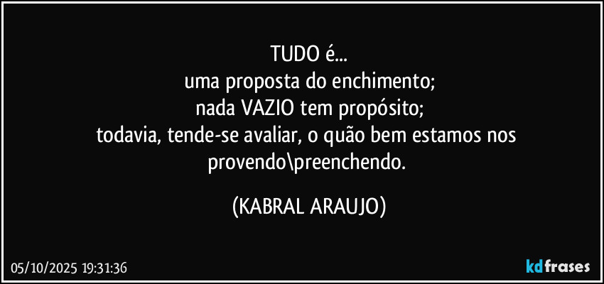 TUDO é...
uma proposta do enchimento;
nada VAZIO tem propósito;
todavia, tende-se avaliar, o quão bem estamos nos provendo\preenchendo. (KABRAL ARAUJO)