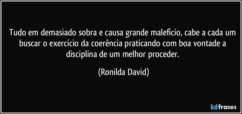 Tudo em demasiado sobra e causa grande malefício, cabe a cada um buscar o exercício da coerência praticando com boa vontade a disciplina de um melhor proceder. (Ronilda David)