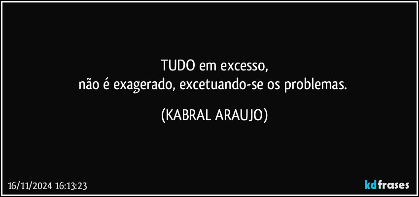 TUDO em excesso,
não é exagerado, excetuando-se os problemas. (KABRAL ARAUJO)