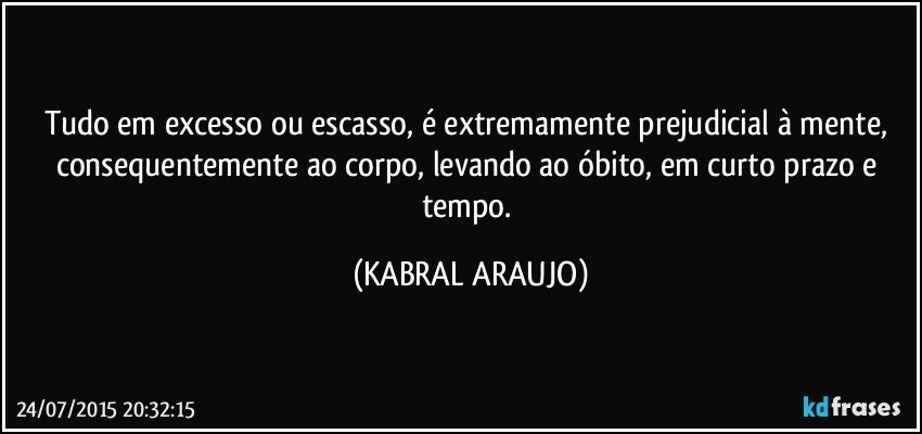 Tudo em excesso ou escasso, é extremamente prejudicial à mente, consequentemente ao corpo, levando ao óbito, em curto prazo e tempo. (KABRAL ARAUJO)