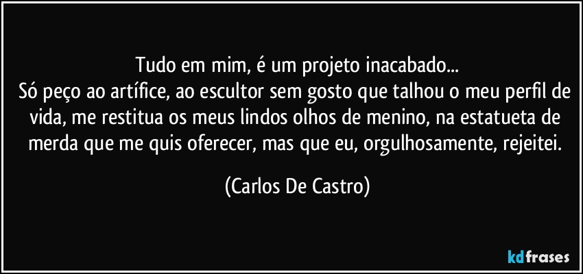 Tudo em mim, é um projeto inacabado...
Só peço ao artífice, ao escultor sem gosto que talhou o meu perfil de vida, me restitua os meus lindos olhos de menino, na estatueta de merda que me quis oferecer, mas que eu, orgulhosamente, rejeitei. (Carlos De Castro)