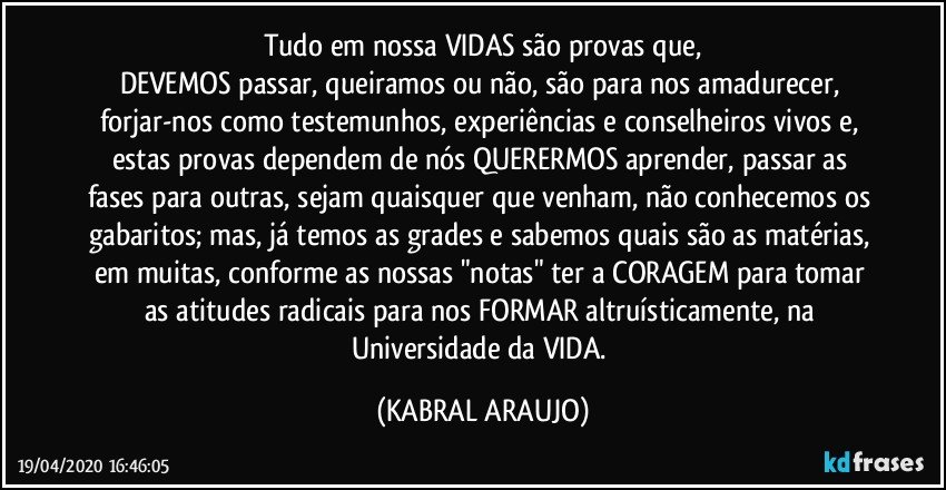 Tudo em nossa VIDAS são provas que,
DEVEMOS passar, queiramos ou não, são para nos amadurecer, forjar-nos como testemunhos, experiências e conselheiros vivos e, estas provas dependem de nós QUERERMOS aprender, passar as fases para outras, sejam quaisquer  que venham, não conhecemos os gabaritos; mas, já temos as grades e sabemos quais são as matérias, em muitas, conforme as nossas "notas" ter a CORAGEM para tomar as atitudes radicais para nos FORMAR altruísticamente, na Universidade da VIDA. (KABRAL ARAUJO)