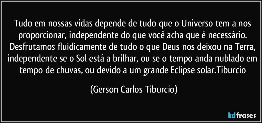 Tudo em nossas vidas depende de tudo que o Universo tem a nos proporcionar, independente do que você acha que é necessário. Desfrutamos fluidicamente de tudo o que Deus nos deixou na Terra, independente se o Sol está a brilhar, ou se o tempo anda nublado em tempo de chuvas, ou devido a um grande Eclipse solar.Tiburcio (Gerson Carlos Tiburcio)