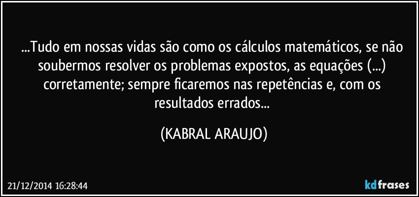 ...Tudo em nossas vidas são como os cálculos matemáticos, se não soubermos resolver os problemas expostos, as equações (...) corretamente; sempre ficaremos nas repetências e, com os resultados errados... (KABRAL ARAUJO)